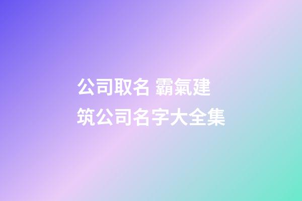 公司取名 霸氣建筑公司名字大全集-第1張-公司起名-玄機派
